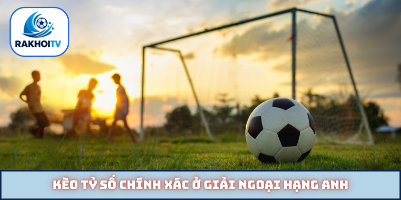 Kèo tỷ số chính xác ở giải Ngoại hạng Anh